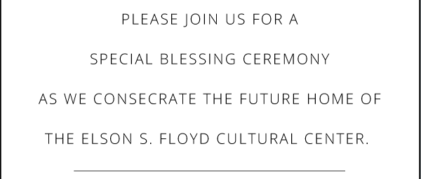 PLEASE JOIN US FOR A
SPECIAL BLESSING CEREMONY
AS WE CONSECRATE THE FUTURE HOME OF
THE ELSON S. FLOYD CULTURAL CENTER.